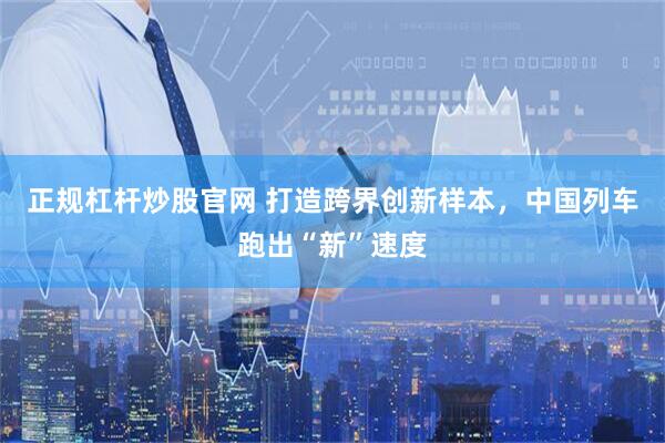 正规杠杆炒股官网 打造跨界创新样本，中国列车跑出“新”速度