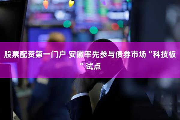 股票配资第一门户 安徽率先参与债券市场“科技板”试点
