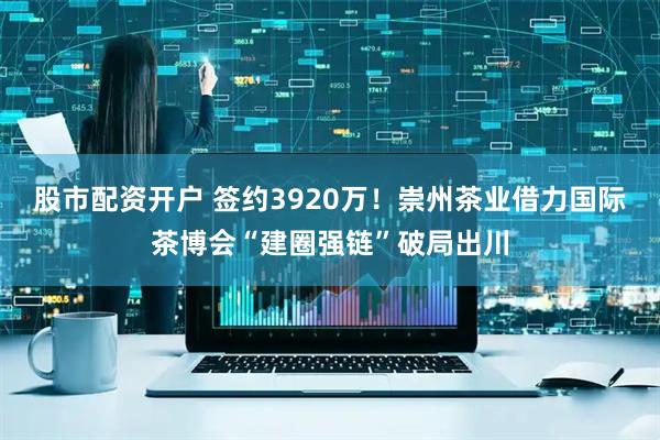 股市配资开户 签约3920万！崇州茶业借力国际茶博会“建圈强链”破局出川