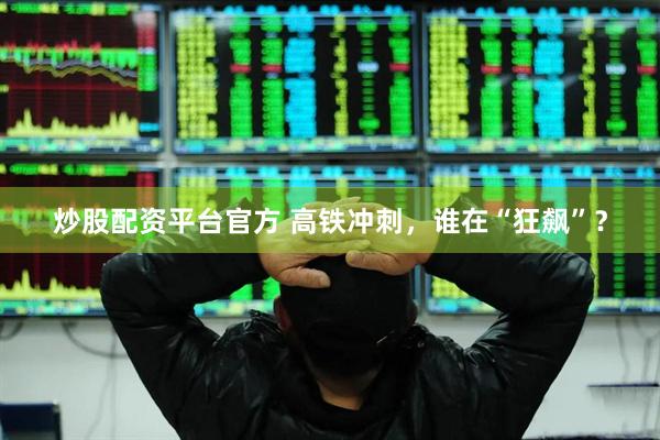 炒股配资平台官方 高铁冲刺，谁在“狂飙”？