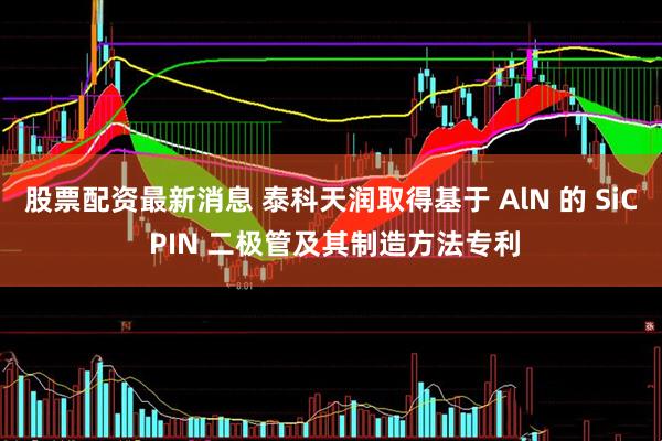 股票配资最新消息 泰科天润取得基于 AlN 的 SiC PIN 二极管及其制造方法专利