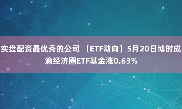 实盘配资最优秀的公司 【ETF动向】5月20日博时成渝经济圈ETF基金涨0.63%