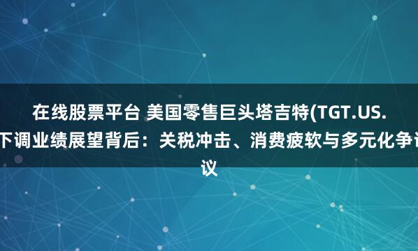 在线股票平台 美国零售巨头塔吉特(TGT.US.)下调业绩展望背后：关税冲击、消费疲软与多元化争议