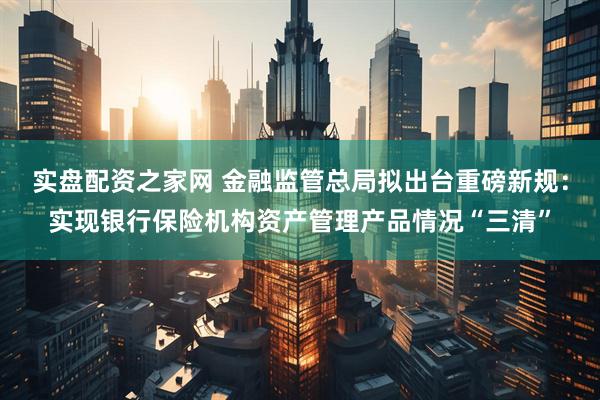 实盘配资之家网 金融监管总局拟出台重磅新规：实现银行保险机构资产管理产品情况“三清”