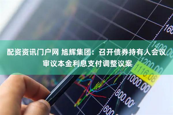 配资资讯门户网 旭辉集团：召开债券持有人会议 审议本金利息支付调整议案