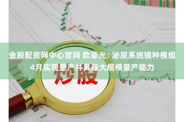 金股配资网中心官网 欧菲光: 泌尿系统镜种模组4月实现量产并具备大规模量产能力