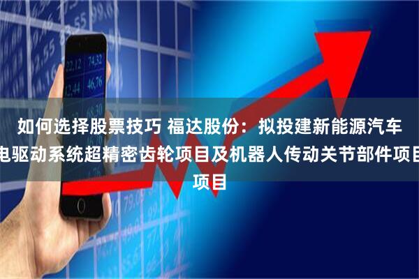如何选择股票技巧 福达股份：拟投建新能源汽车电驱动系统超精密齿轮项目及机器人传动关节部件项目