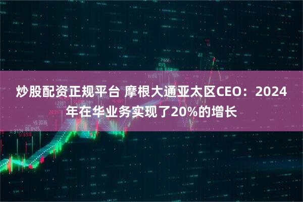 炒股配资正规平台 摩根大通亚太区CEO：2024年在华业务实现了20%的增长