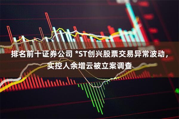 排名前十证券公司 *ST创兴股票交易异常波动，实控人余增云被立案调查