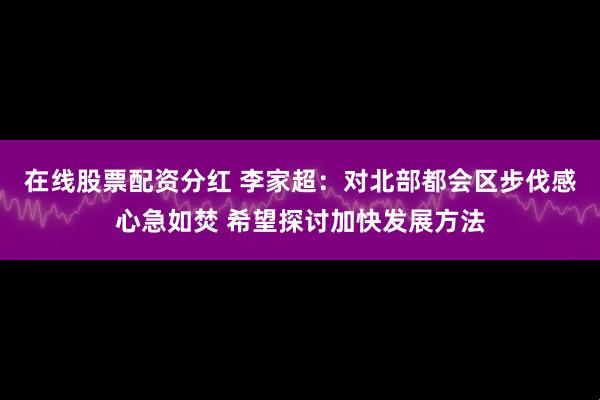 在线股票配资分红 李家超：对北部都会区步伐感心急如焚 希望探讨加快发展方法