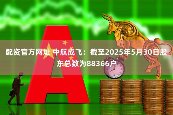 配资官方网址 中航成飞：截至2025年5月30日股东总数为88366户