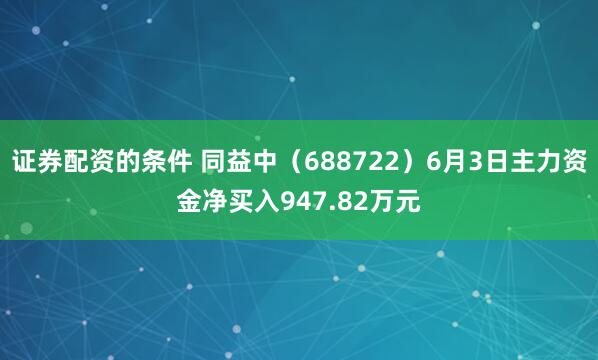 证券配资的条件 同益中（688722）6月3日主力资金净买入947.82万元