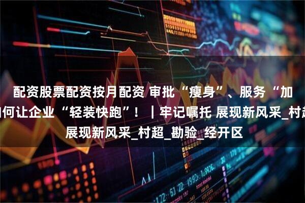 配资股票配资按月配资 审批 “瘦身”、服务 “加码”，看贵州如何让企业 “轻装快跑”！｜牢记嘱托 展现新风采_村超_勘验_经开区