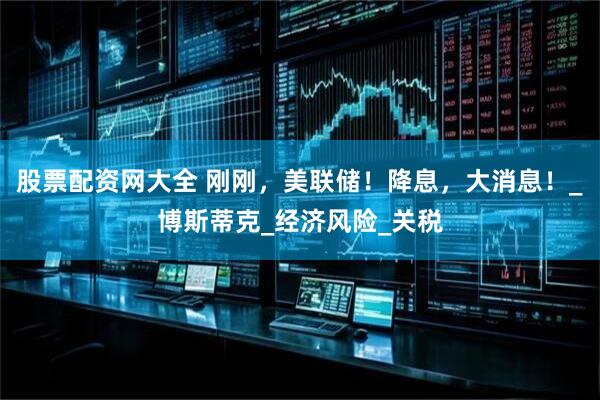 股票配资网大全 刚刚，美联储！降息，大消息！_博斯蒂克_经济风险_关税