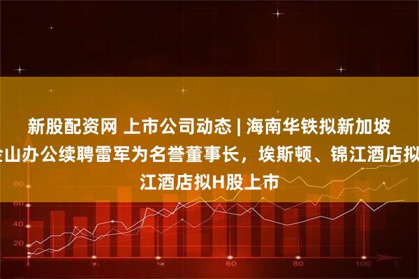 新股配资网 上市公司动态 | 海南华铁拟新加坡上市，金山办公续聘雷军为名誉董事长，埃斯顿、锦江酒店拟H股上市