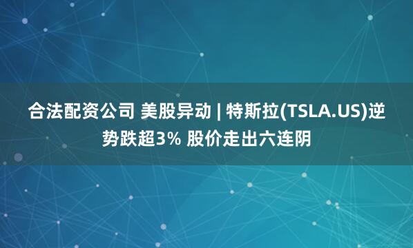 合法配资公司 美股异动 | 特斯拉(TSLA.US)逆势跌超3% 股价走出六连阴