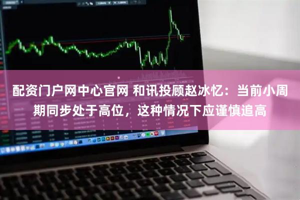 配资门户网中心官网 和讯投顾赵冰忆：当前小周期同步处于高位，这种情况下应谨慎追高