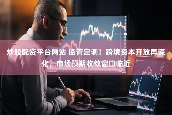 炒股配资平台网站 监管定调！跨境资本开放再深化，市场预期收敛窗口临近