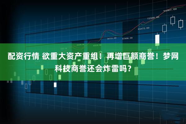 配资行情 欲重大资产重组！再增巨额商誉！梦网科技商誉还会炸雷吗？