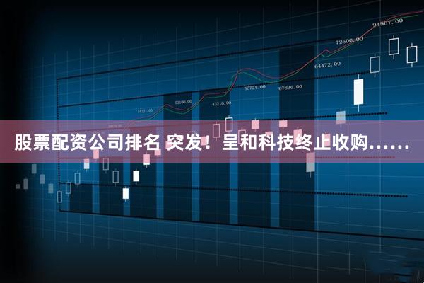 股票配资公司排名 突发！呈和科技终止收购……
