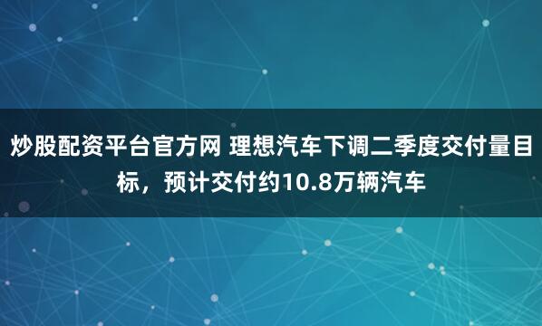 炒股配资平台官方网 理想汽车下调二季度交付量目标，预计交付约10.8万辆汽车