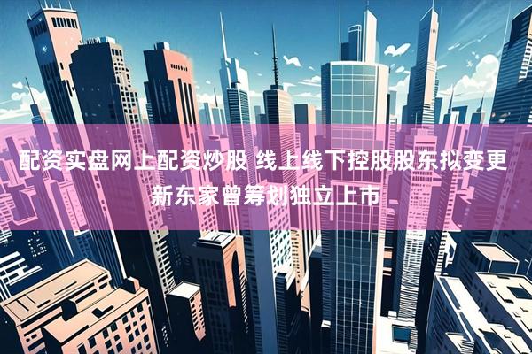 配资实盘网上配资炒股 线上线下控股股东拟变更 新东家曾筹划独立上市