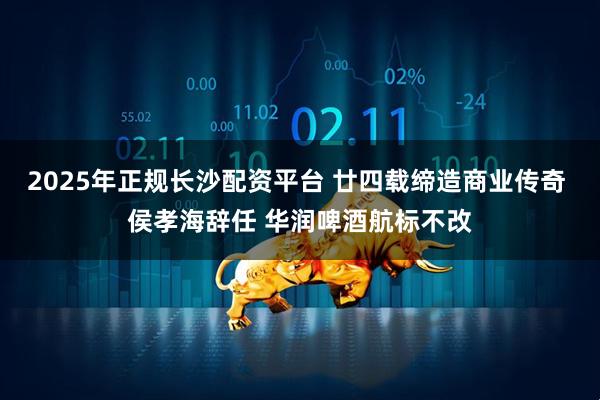 2025年正规长沙配资平台 廿四载缔造商业传奇 侯孝海辞任 华润啤酒航标不改