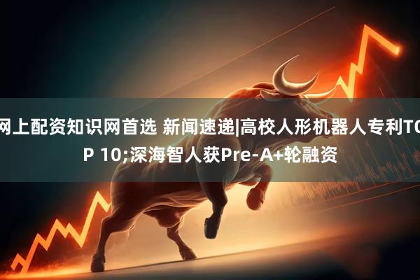 网上配资知识网首选 新闻速递|高校人形机器人专利TOP 10;深海智人获Pre-A+轮融资