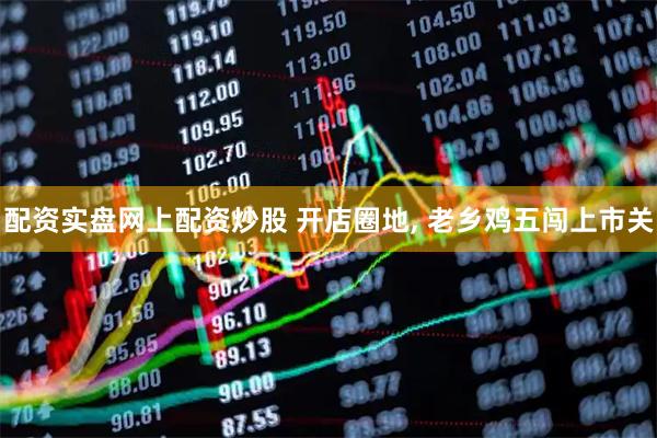 配资实盘网上配资炒股 开店圈地, 老乡鸡五闯上市关