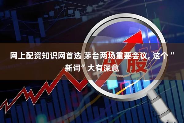 网上配资知识网首选 茅台两场重要会议, 这个“新词”大有深意