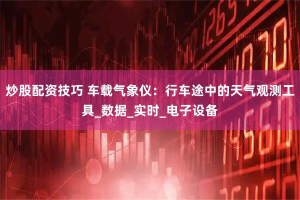 炒股配资技巧 车载气象仪：行车途中的天气观测工具_数据_实时_电子设备