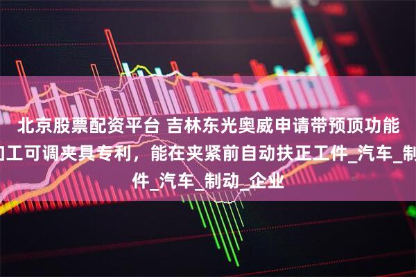 北京股票配资平台 吉林东光奥威申请带预顶功能主缸体加工可调夹具专利，能在夹紧前自动扶正工件_汽车_制动_企业