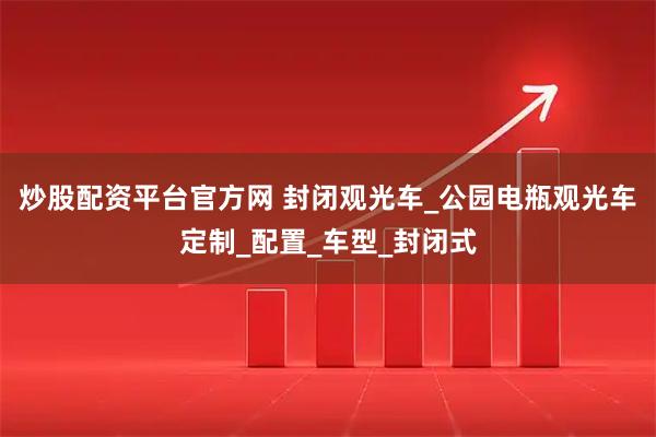 炒股配资平台官方网 封闭观光车_公园电瓶观光车定制_配置_车型_封闭式