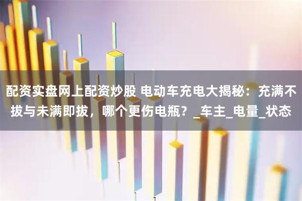 配资实盘网上配资炒股 电动车充电大揭秘：充满不拔与未满即拔，哪个更伤电瓶？_车主_电量_状态