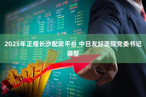2025年正规长沙配资平台 中日友好医院党委书记调整