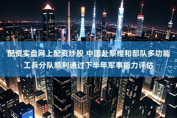 配资实盘网上配资炒股 中国赴黎维和部队多功能工兵分队顺利通过下半年军事能力评估