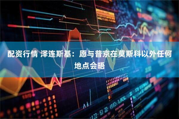 配资行情 泽连斯基：愿与普京在莫斯科以外任何地点会晤
