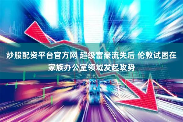 炒股配资平台官方网 超级富豪流失后 伦敦试图在家族办公室领域发起攻势