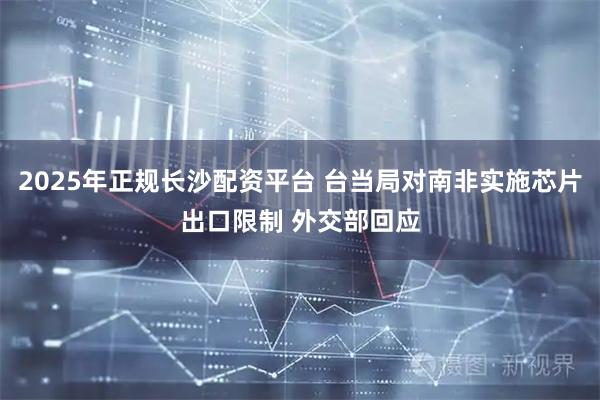 2025年正规长沙配资平台 台当局对南非实施芯片出口限制 外交部回应