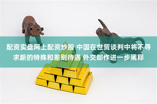 配资实盘网上配资炒股 中国在世贸谈判中将不寻求新的特殊和差别待遇 外交部作进一步阐释