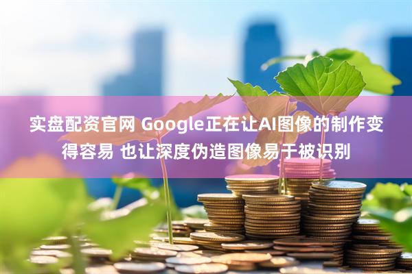 实盘配资官网 Google正在让AI图像的制作变得容易 也让深度伪造图像易于被识别