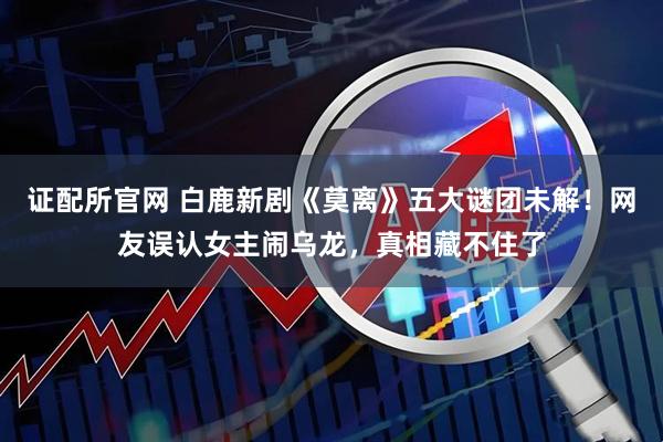 证配所官网 白鹿新剧《莫离》五大谜团未解！网友误认女主闹乌龙，真相藏不住了