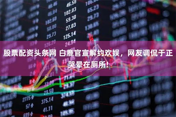 股票配资头条网 白鹿官宣解约欢娱，网友调侃于正哭晕在厕所!