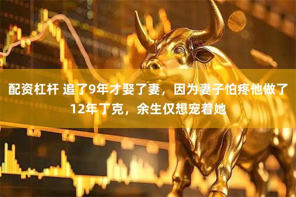 配资杠杆 追了9年才娶了妻，因为妻子怕疼他做了12年丁克，余生仅想宠着她
