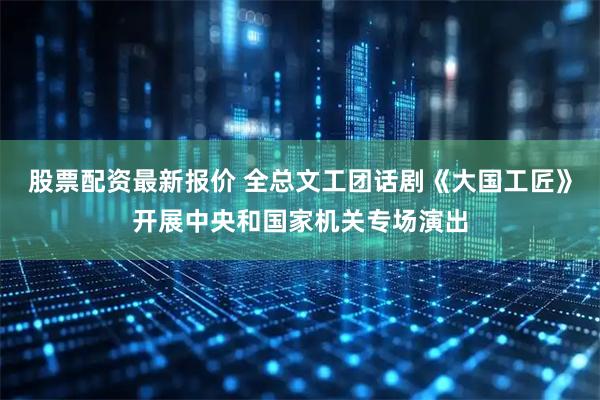 股票配资最新报价 全总文工团话剧《大国工匠》开展中央和国家机关专场演出