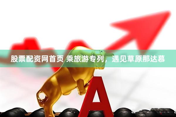 股票配资网首页 乘旅游专列,遇见草原那达慕