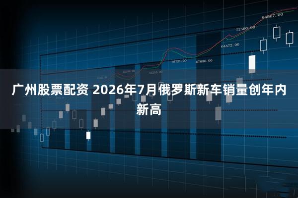 广州股票配资 2026年7月俄罗斯新车销量创年内新高
