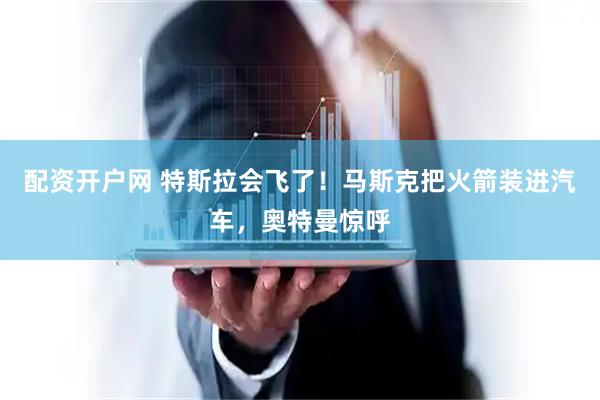 配资开户网 特斯拉会飞了!马斯克把火箭装进汽车,奥特曼惊呼