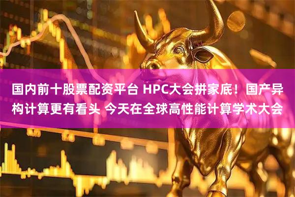 国内前十股票配资平台 HPC大会拼家底！国产异构计算更有看头 今天在全球高性能计算学术大会